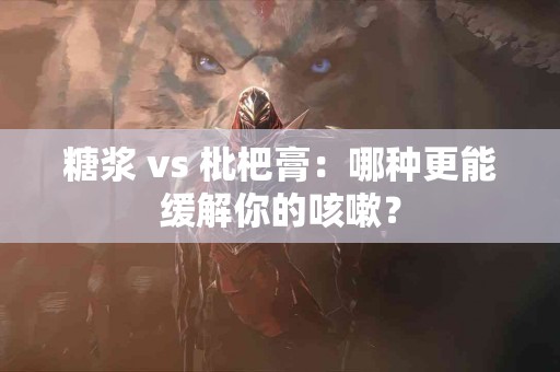 糖浆 vs 枇杷膏：哪种更能缓解你的咳嗽？