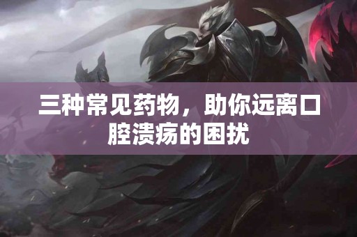 三种常见药物，助你远离口腔溃疡的困扰