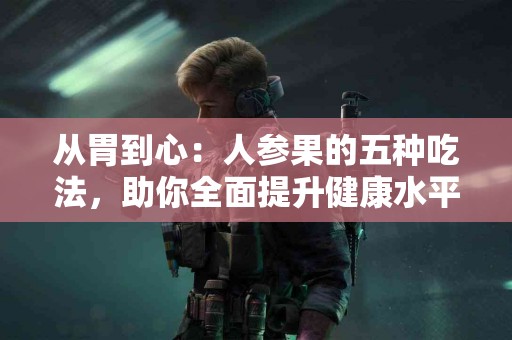 从胃到心：人参果的五种吃法，助你全面提升健康水平！