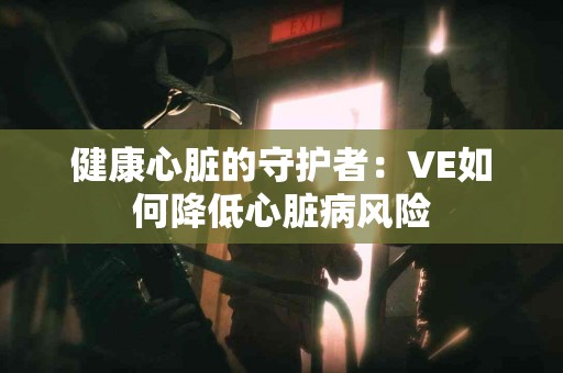 健康心脏的守护者：VE如何降低心脏病风险