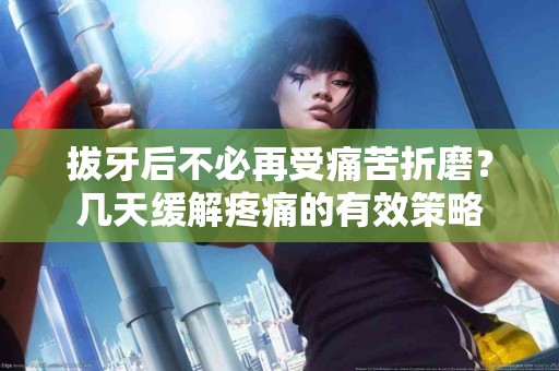 拔牙后不必再受痛苦折磨？几天缓解疼痛的有效策略