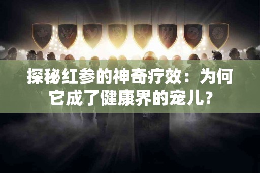 探秘红参的神奇疗效：为何它成了健康界的宠儿？