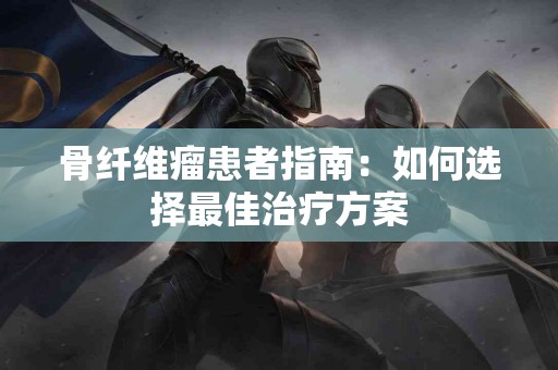 骨纤维瘤患者指南：如何选择最佳治疗方案