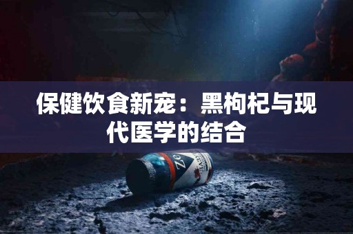 保健饮食新宠：黑枸杞与现代医学的结合