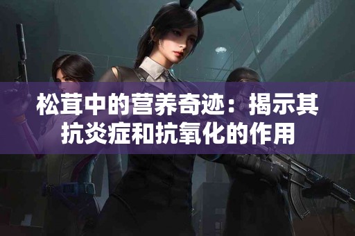 松茸中的营养奇迹：揭示其抗炎症和抗氧化的作用