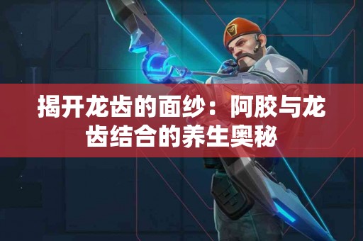 揭开龙齿的面纱：阿胶与龙齿结合的养生奥秘