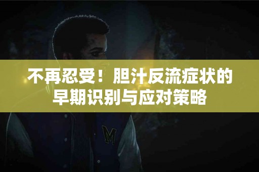 不再忍受！胆汁反流症状的早期识别与应对策略