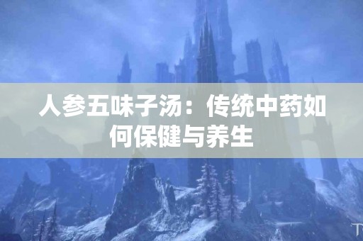 人参五味子汤：传统中药如何保健与养生