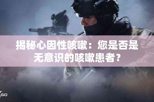揭秘心因性咳嗽：您是否是无意识的咳嗽患者？