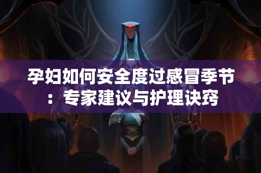 孕妇如何安全度过感冒季节：专家建议与护理诀窍