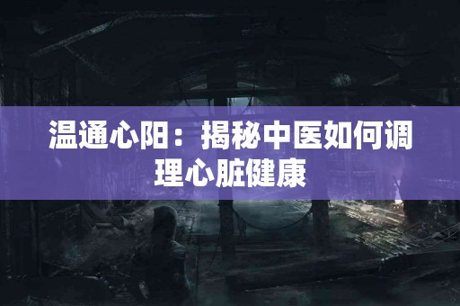 温通心阳：揭秘中医如何调理心脏健康