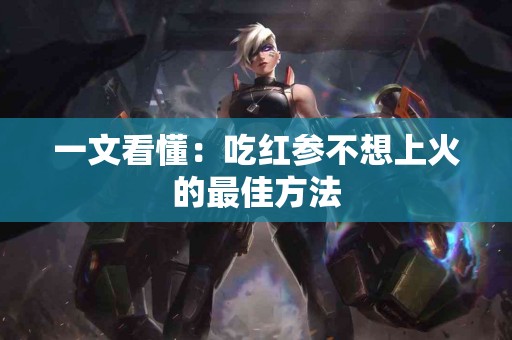 一文看懂：吃红参不想上火的最佳方法