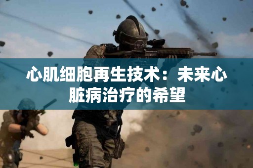 心肌细胞再生技术：未来心脏病治疗的希望