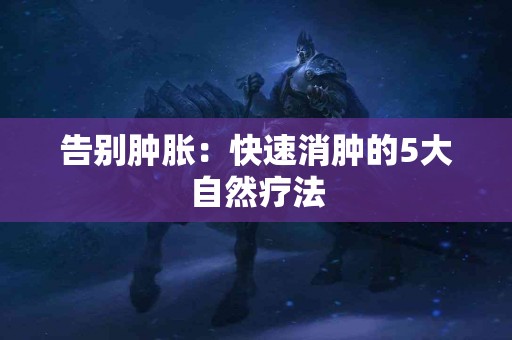 告别肿胀：快速消肿的5大自然疗法