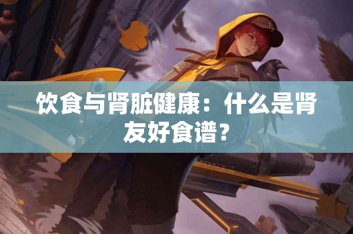 饮食与肾脏健康：什么是肾友好食谱？