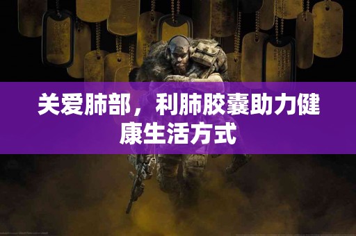 关爱肺部，利肺胶囊助力健康生活方式