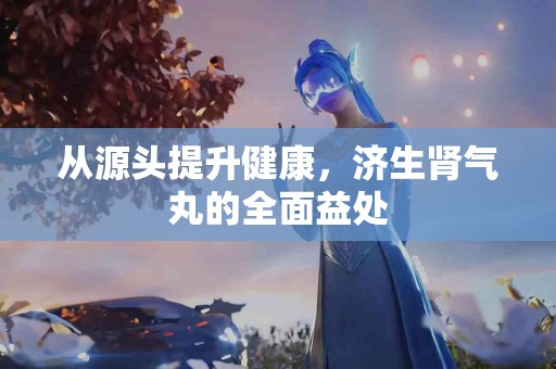 从源头提升健康，济生肾气丸的全面益处