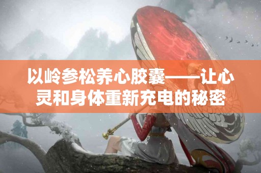 以岭参松养心胶囊——让心灵和身体重新充电的秘密