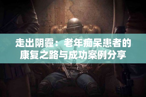 走出阴霾：老年痴呆患者的康复之路与成功案例分享
