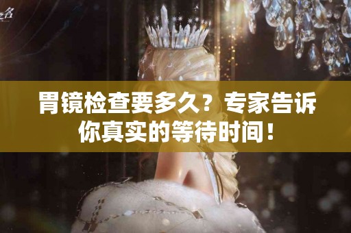 胃镜检查要多久？专家告诉你真实的等待时间！