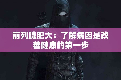 前列腺肥大：了解病因是改善健康的第一步