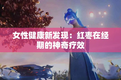 女性健康新发现：红枣在经期的神奇疗效