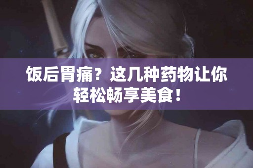 饭后胃痛？这几种药物让你轻松畅享美食！