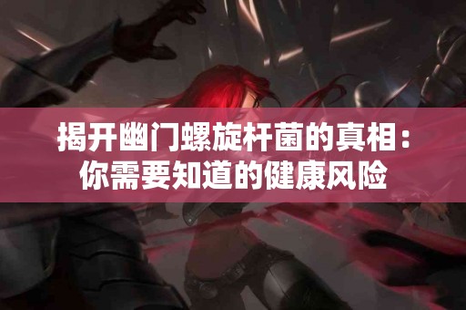 揭开幽门螺旋杆菌的真相：你需要知道的健康风险