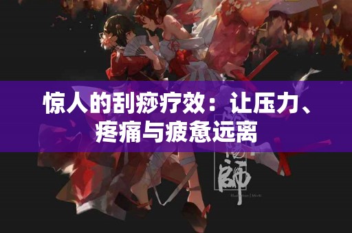 惊人的刮痧疗效：让压力、疼痛与疲惫远离
