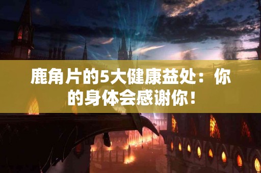 鹿角片的5大健康益处：你的身体会感谢你！