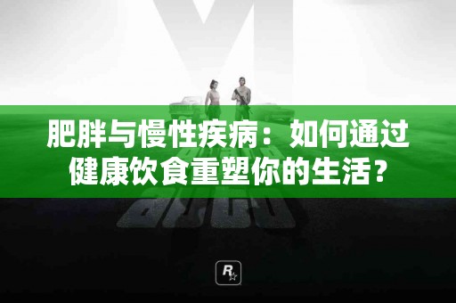 肥胖与慢性疾病：如何通过健康饮食重塑你的生活？