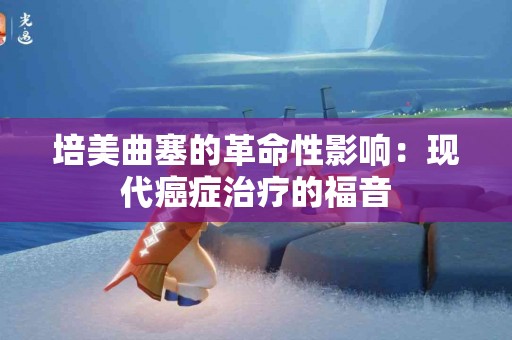 培美曲塞的革命性影响：现代癌症治疗的福音
