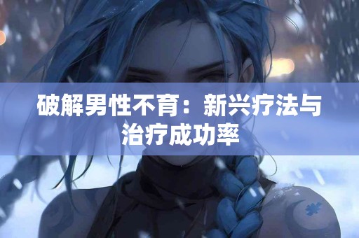破解男性不育：新兴疗法与治疗成功率