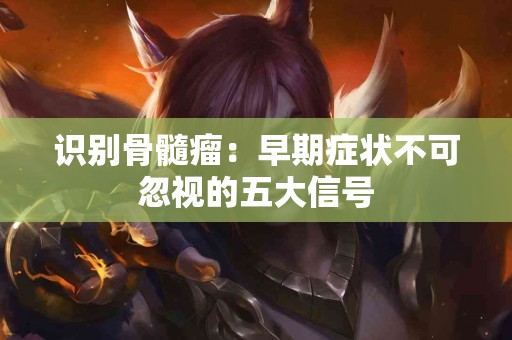 识别骨髓瘤：早期症状不可忽视的五大信号