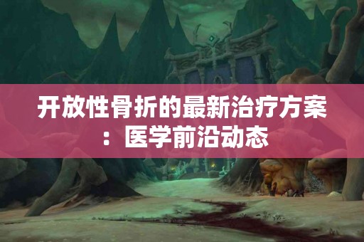 开放性骨折的最新治疗方案：医学前沿动态