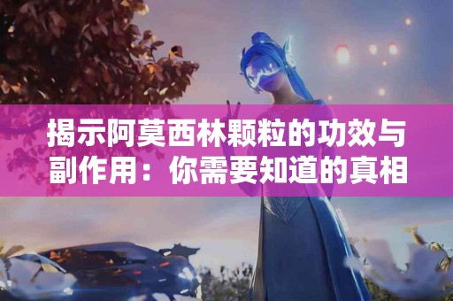 揭示阿莫西林颗粒的功效与副作用：你需要知道的真相