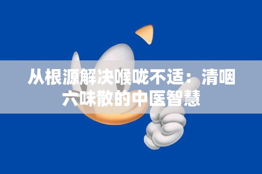 从根源解决喉咙不适：清咽六味散的中医智慧