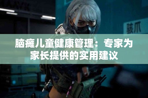 脑瘫儿童健康管理：专家为家长提供的实用建议