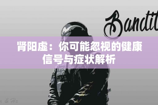 肾阳虚：你可能忽视的健康信号与症状解析
