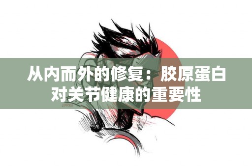 从内而外的修复：胶原蛋白对关节健康的重要性