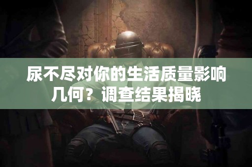 尿不尽对你的生活质量影响几何？调查结果揭晓
