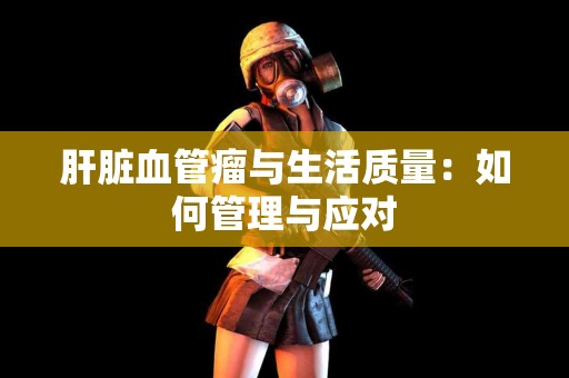 肝脏血管瘤与生活质量：如何管理与应对