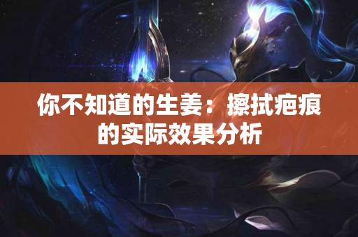 你不知道的生姜：擦拭疤痕的实际效果分析
