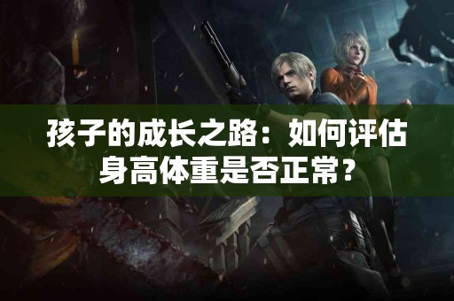 孩子的成长之路：如何评估身高体重是否正常？