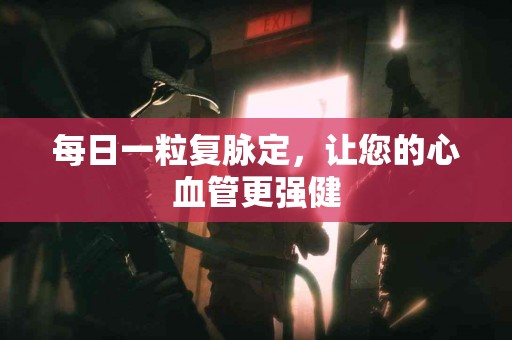每日一粒复脉定，让您的心血管更强健
