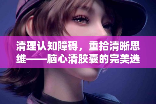 清理认知障碍，重拾清晰思维——脑心清胶囊的完美选择
