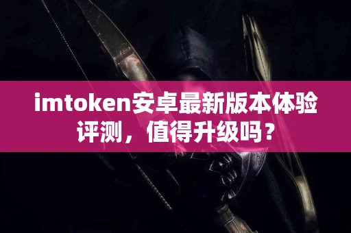 imtoken安卓最新版本体验评测，值得升级吗？