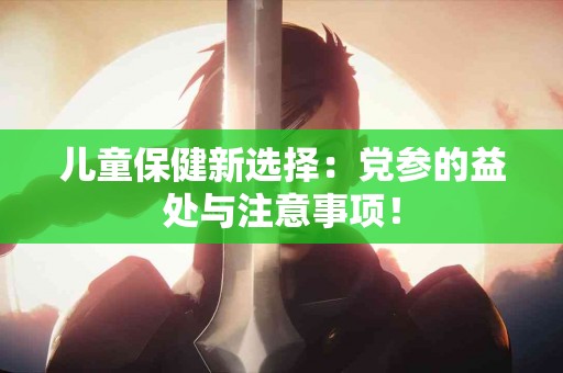 儿童保健新选择：党参的益处与注意事项！