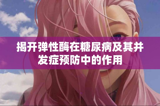 揭开弹性酶在糖尿病及其并发症预防中的作用