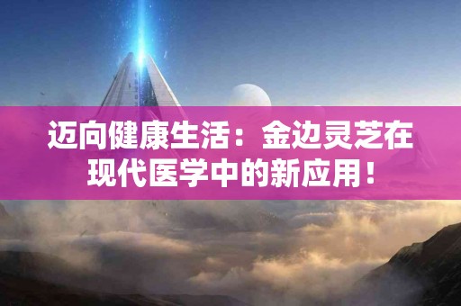 迈向健康生活：金边灵芝在现代医学中的新应用！